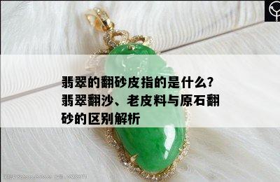 翡翠的翻砂皮指的是什么？翡翠翻沙、老皮料与原石翻砂的区别解析