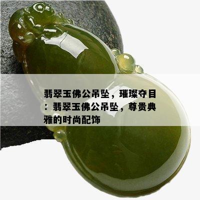 翡翠玉佛公吊坠，璀璨夺目：翡翠玉佛公吊坠，尊贵典雅的时尚配饰