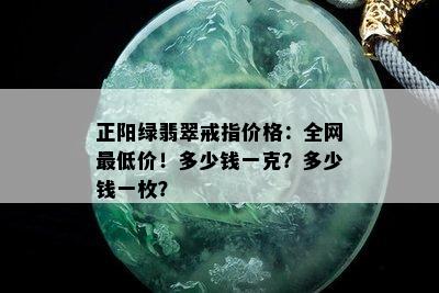 正阳绿翡翠戒指价格：全网更低价！多少钱一克？多少钱一枚？