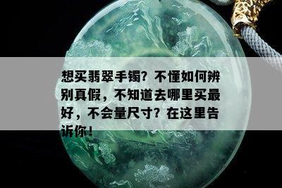 想买翡翠手镯？不懂如何辨别真假，不知道去哪里买更好，不会量尺寸？在这里告诉你！