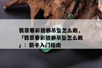 翡翠春彩貔貅吊坠怎么戴，「翡翠春彩貔貅吊坠怎么戴」：新手入门指南