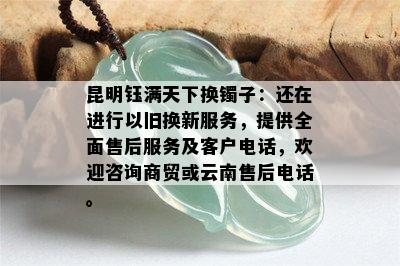 昆明钰满天下换镯子：还在进行以旧换新服务，提供全面售后服务及客户电话，欢迎咨询商贸或云南售后电话。