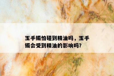 玉手镯怕碰到精油吗，玉手镯会受到精油的影响吗？