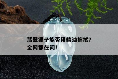 翡翠镯子能否用精油擦拭？全网都在问！