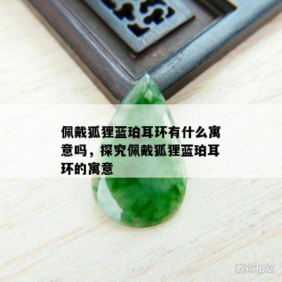 佩戴狐狸蓝珀耳环有什么寓意吗，探究佩戴狐狸蓝珀耳环的寓意