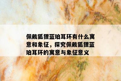 佩戴狐狸蓝珀耳环有什么寓意和象征，探究佩戴狐狸蓝珀耳环的寓意与象征意义