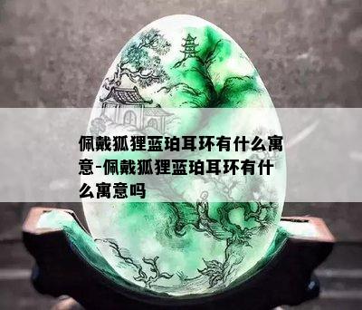 佩戴狐狸蓝珀耳环有什么寓意-佩戴狐狸蓝珀耳环有什么寓意吗