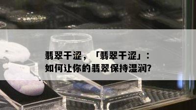 翡翠干涩，「翡翠干涩」：如何让你的翡翠保持湿润？