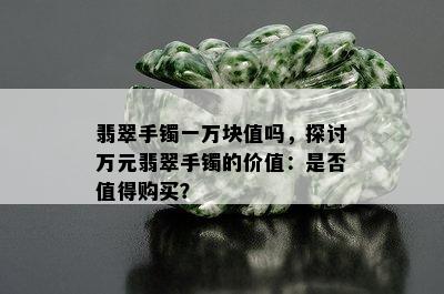 翡翠手镯一万块值吗，探讨万元翡翠手镯的价值：是否值得购买？