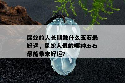 属蛇的人长期戴什么玉石更好运，属蛇人佩戴哪种玉石最能带来好运？