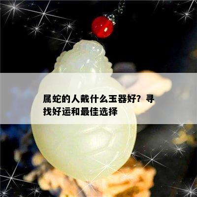 属蛇的人戴什么玉器好？寻找好运和更佳选择