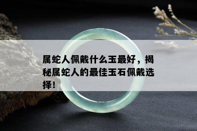 属蛇人佩戴什么玉更好，揭秘属蛇人的更佳玉石佩戴选择！