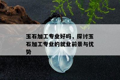 玉石加工专业好吗，探讨玉石加工专业的就业前景与优势