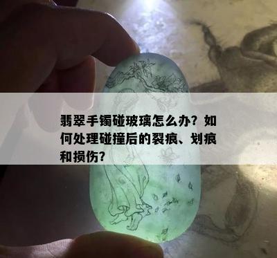 翡翠手镯碰玻璃怎么办？如何处理碰撞后的裂痕、划痕和损伤？