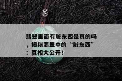 翡翠里面有脏东西是真的吗，揭秘翡翠中的“脏东西”：真相大公开！