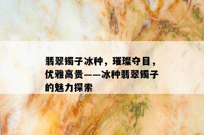 翡翠镯子冰种，璀璨夺目，优雅高贵——冰种翡翠镯子的魅力探索