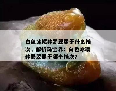 白色冰糯种翡翠属于什么档次，解析珠宝界：白色冰糯种翡翠属于哪个档次？