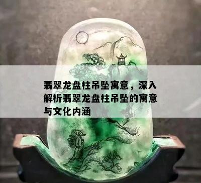 翡翠龙盘柱吊坠寓意，深入解析翡翠龙盘柱吊坠的寓意与文化内涵