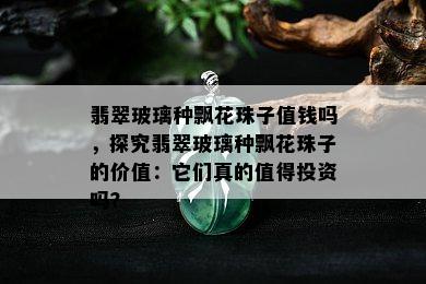 翡翠玻璃种飘花珠子值钱吗，探究翡翠玻璃种飘花珠子的价值：它们真的值得投资吗？