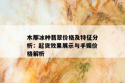 木那冰种翡翠价格及特征分析：起货效果展示与手镯价格解析