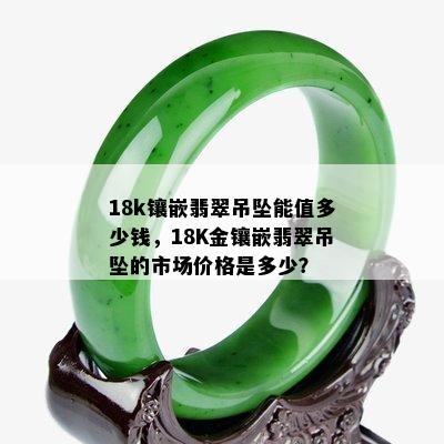 18k镶嵌翡翠吊坠能值多少钱，18K金镶嵌翡翠吊坠的市场价格是多少？