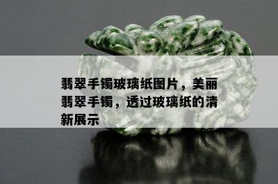 翡翠手镯玻璃纸图片，美丽翡翠手镯，透过玻璃纸的清新展示