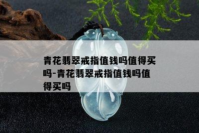 青花翡翠戒指值钱吗值得买吗-青花翡翠戒指值钱吗值得买吗