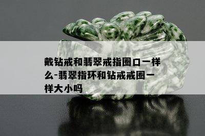 戴钻戒和翡翠戒指圈口一样么-翡翠指环和钻戒戒圈一样大小吗