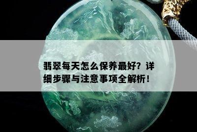 翡翠每天怎么保养更好？详细步骤与注意事项全解析！