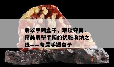 翡翠手镯盒子，璀璨夺目：精美翡翠手镯的优雅收纳之选——专属手镯盒子