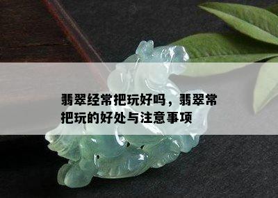 翡翠经常把玩好吗，翡翠常把玩的好处与注意事项