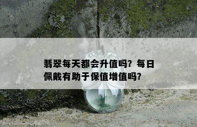 翡翠每天都会升值吗？每日佩戴有助于保值增值吗？