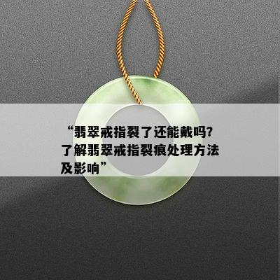 “翡翠戒指裂了还能戴吗？了解翡翠戒指裂痕处理方法及影响”