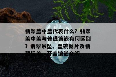 翡翠盖中盖代表什么？翡翠盖中盖与普通镶嵌有何区别？翡翠吊坠、盖碗图片及翡翠后盖、开盖镶嵌全解