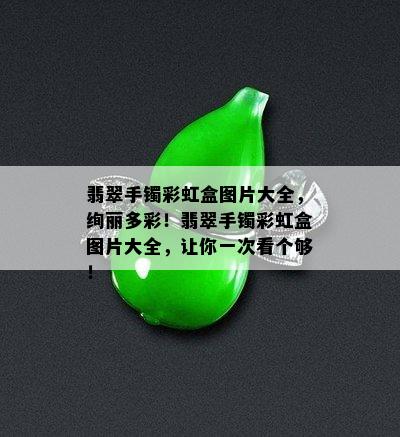 翡翠手镯彩虹盒图片大全，绚丽多彩！翡翠手镯彩虹盒图片大全，让你一次看个够！