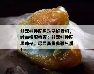 翡翠挂件配黑珠子好看吗，时尚搭配推荐：翡翠挂件配黑珠子，尽显高贵典雅气质！