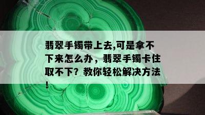 翡翠手镯带上去,可是拿不下来怎么办，翡翠手镯卡住取不下？教你轻松解决方法！