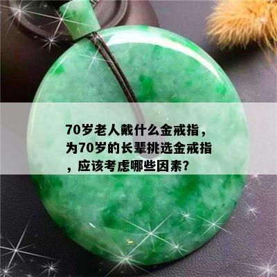 70岁老人戴什么金戒指，为70岁的长辈挑选金戒指，应该考虑哪些因素？