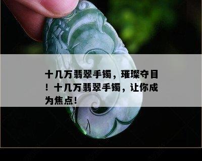 十几万翡翠手镯，璀璨夺目！十几万翡翠手镯，让你成为焦点！