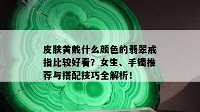 皮肤黄戴什么颜色的翡翠戒指比较好看？女生、手镯推荐与搭配技巧全解析！