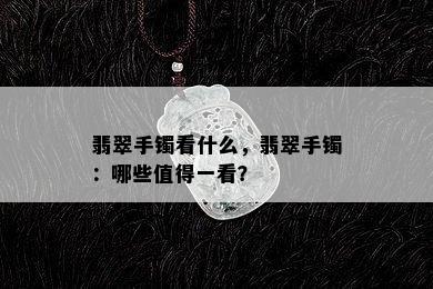 翡翠手镯看什么，翡翠手镯：哪些值得一看？