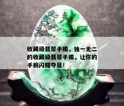 收藏级翡翠手镯，独一无二的收藏级翡翠手镯，让你的手腕闪耀夺目！