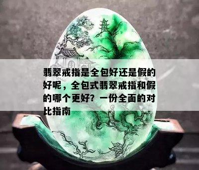 翡翠戒指是全包好还是假的好呢，全包式翡翠戒指和假的哪个更好？一份全面的对比指南