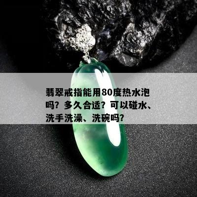 翡翠戒指能用80度热水泡吗？多久合适？可以碰水、洗手洗澡、洗碗吗？