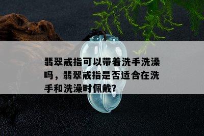 翡翠戒指可以带着洗手洗澡吗，翡翠戒指是否适合在洗手和洗澡时佩戴？