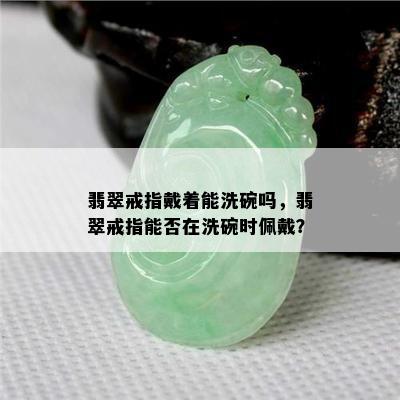 翡翠戒指戴着能洗碗吗，翡翠戒指能否在洗碗时佩戴？