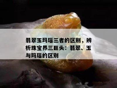 翡翠玉玛瑙三者的区别，辨析珠宝界三巨头：翡翠、玉与玛瑙的区别