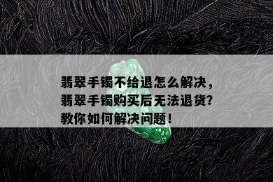 翡翠手镯不给退怎么解决，翡翠手镯购买后无法退货？教你如何解决问题！