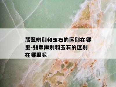 翡翠辨别和玉石的区别在哪里-翡翠辨别和玉石的区别在哪里呢