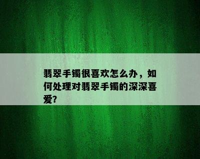 翡翠手镯很喜欢怎么办，如何处理对翡翠手镯的深深喜爱？